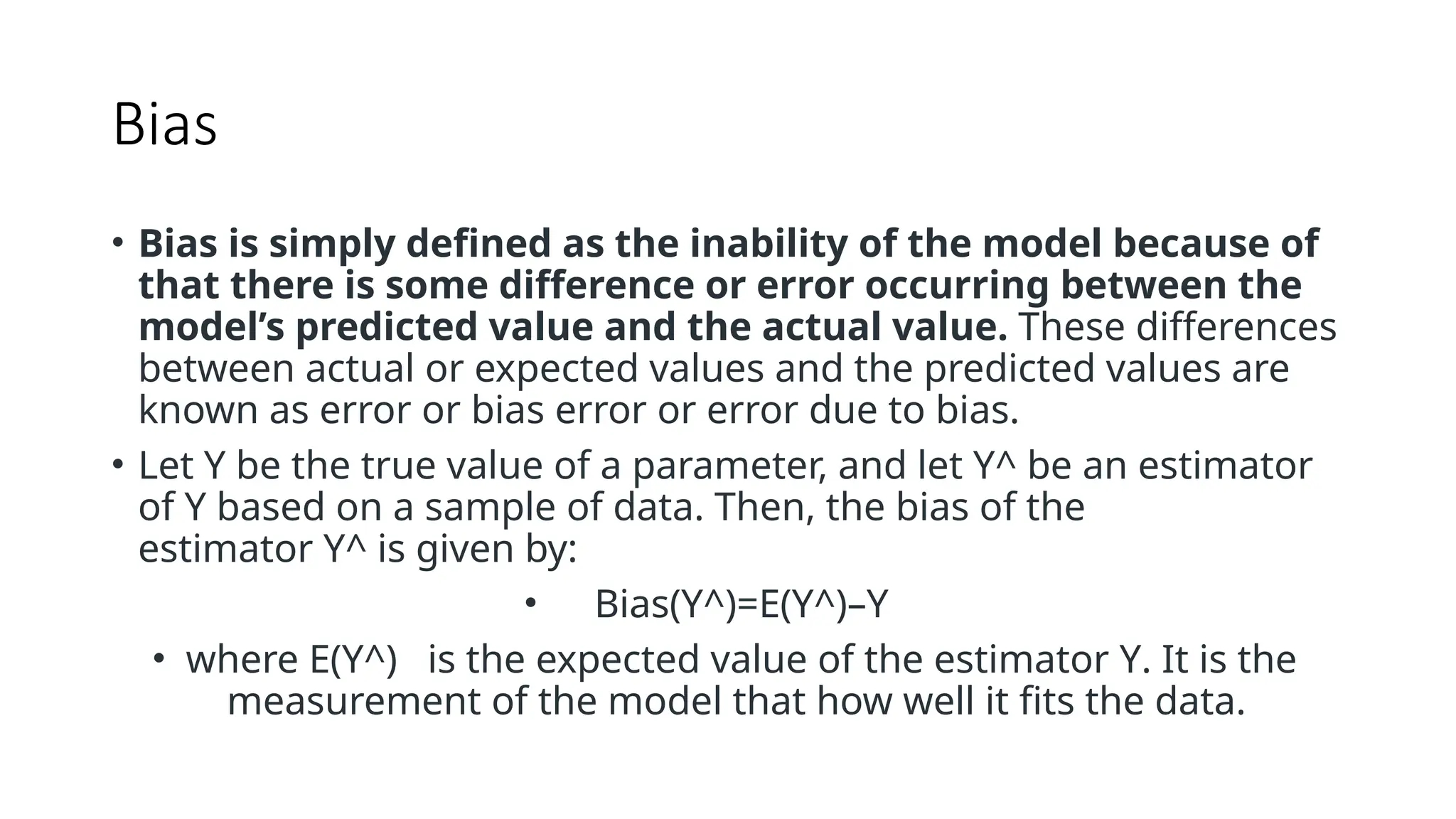 Bias
• Bias is simply defined as the inability of the model because of
that there is some difference or error occurring between the
model’s predicted value and the actual value. These differences
between actual or expected values and the predicted values are
known as error or bias error or error due to bias.
• Let Y be the true value of a parameter, and let Y^ be an estimator
of Y based on a sample of data. Then, the bias of the
estimator Y^ is given by:
• Bias(Y^)=E(Y^)–Y
• where E(Y^) is the expected value of the estimator Y. It is the
measurement of the model that how well it fits the data.
 