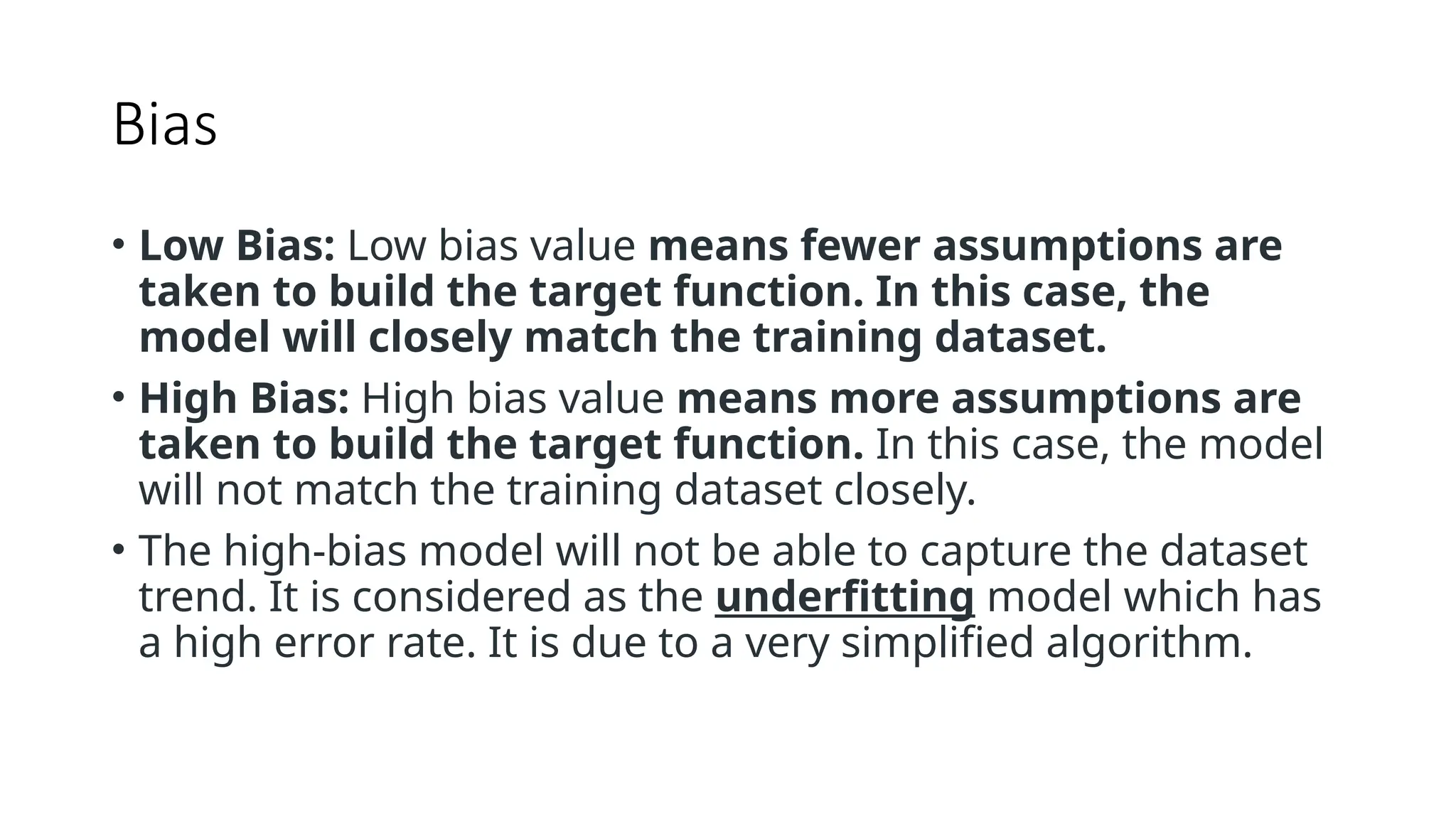 Bias
• Low Bias: Low bias value means fewer assumptions are
taken to build the target function. In this case, the
model will closely match the training dataset.
• High Bias: High bias value means more assumptions are
taken to build the target function. In this case, the model
will not match the training dataset closely.
• The high-bias model will not be able to capture the dataset
trend. It is considered as the underfitting model which has
a high error rate. It is due to a very simplified algorithm.
 