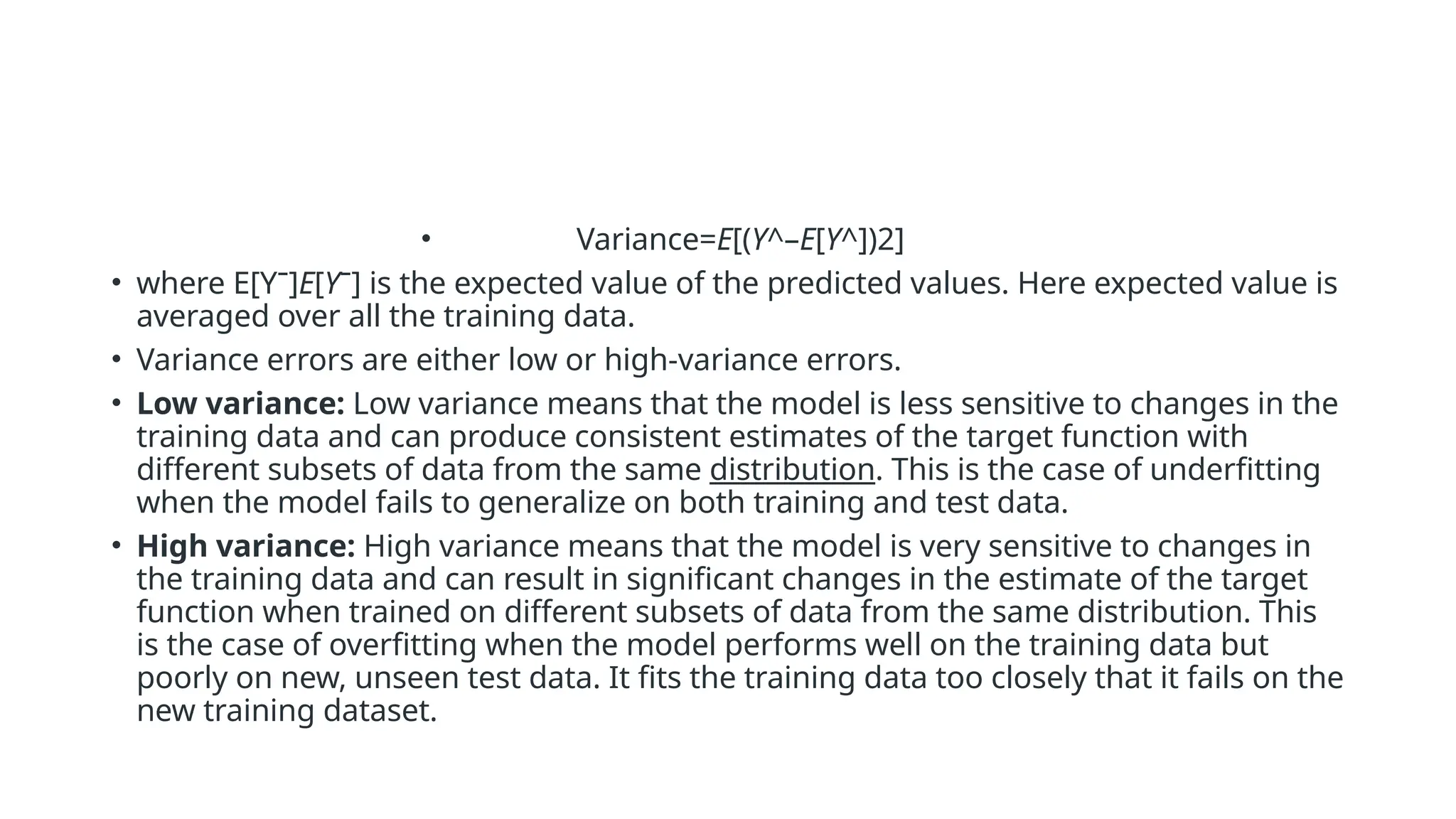 • Variance=E[(Y^–E[Y^])2]
• where E[Yˉ]E[Yˉ] is the expected value of the predicted values. Here expected value is
averaged over all the training data.
• Variance errors are either low or high-variance errors.
• Low variance: Low variance means that the model is less sensitive to changes in the
training data and can produce consistent estimates of the target function with
different subsets of data from the same distribution. This is the case of underfitting
when the model fails to generalize on both training and test data.
• High variance: High variance means that the model is very sensitive to changes in
the training data and can result in significant changes in the estimate of the target
function when trained on different subsets of data from the same distribution. This
is the case of overfitting when the model performs well on the training data but
poorly on new, unseen test data. It fits the training data too closely that it fails on the
new training dataset.
 