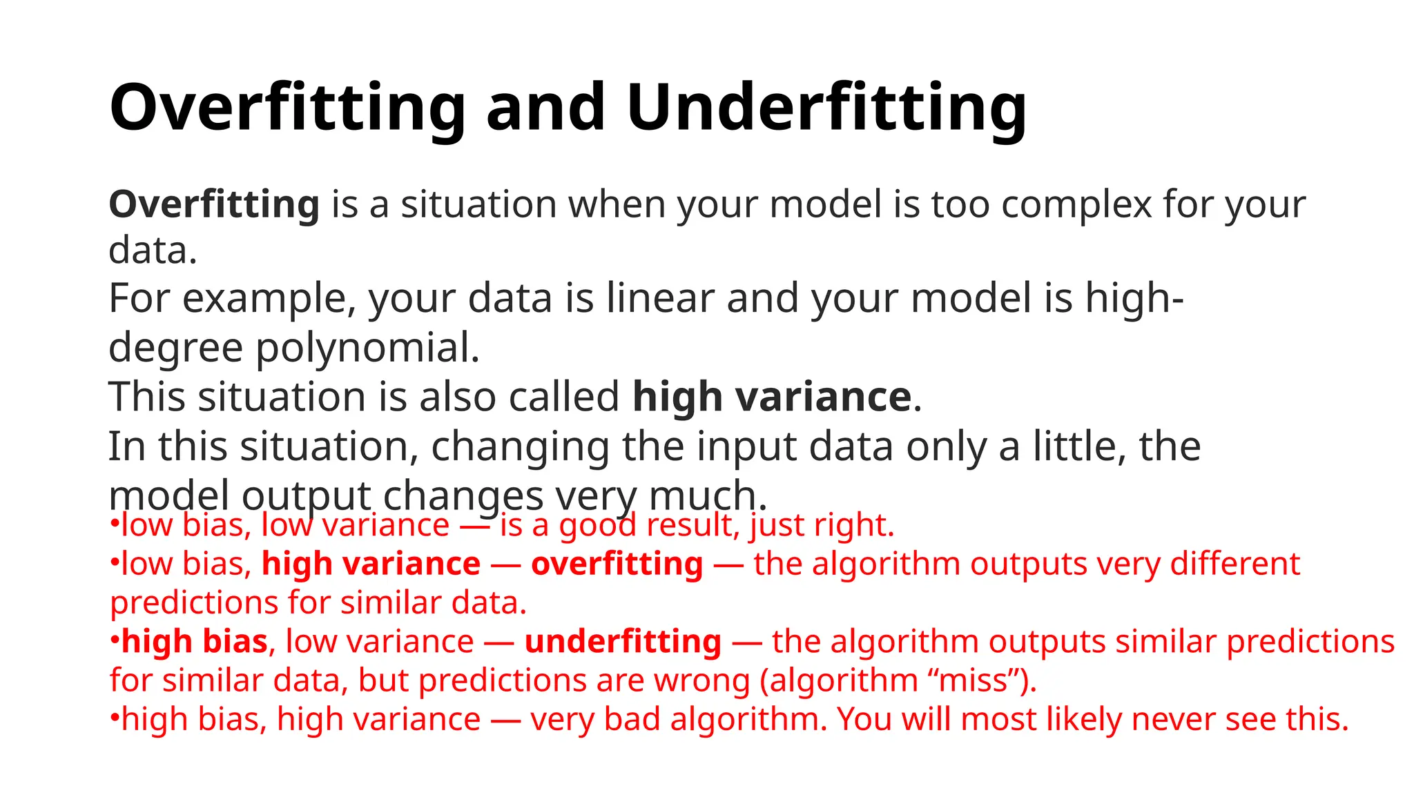 Overfitting and Underfitting
Overfitting is a situation when your model is too complex for your
data.
For example, your data is linear and your model is high-
degree polynomial.
This situation is also called high variance.
In this situation, changing the input data only a little, the
model output changes very much.
•low bias, low variance — is a good result, just right.
•low bias, high variance — overfitting — the algorithm outputs very different
predictions for similar data.
•high bias, low variance — underfitting — the algorithm outputs similar predictions
for similar data, but predictions are wrong (algorithm “miss”).
•high bias, high variance — very bad algorithm. You will most likely never see this.
 