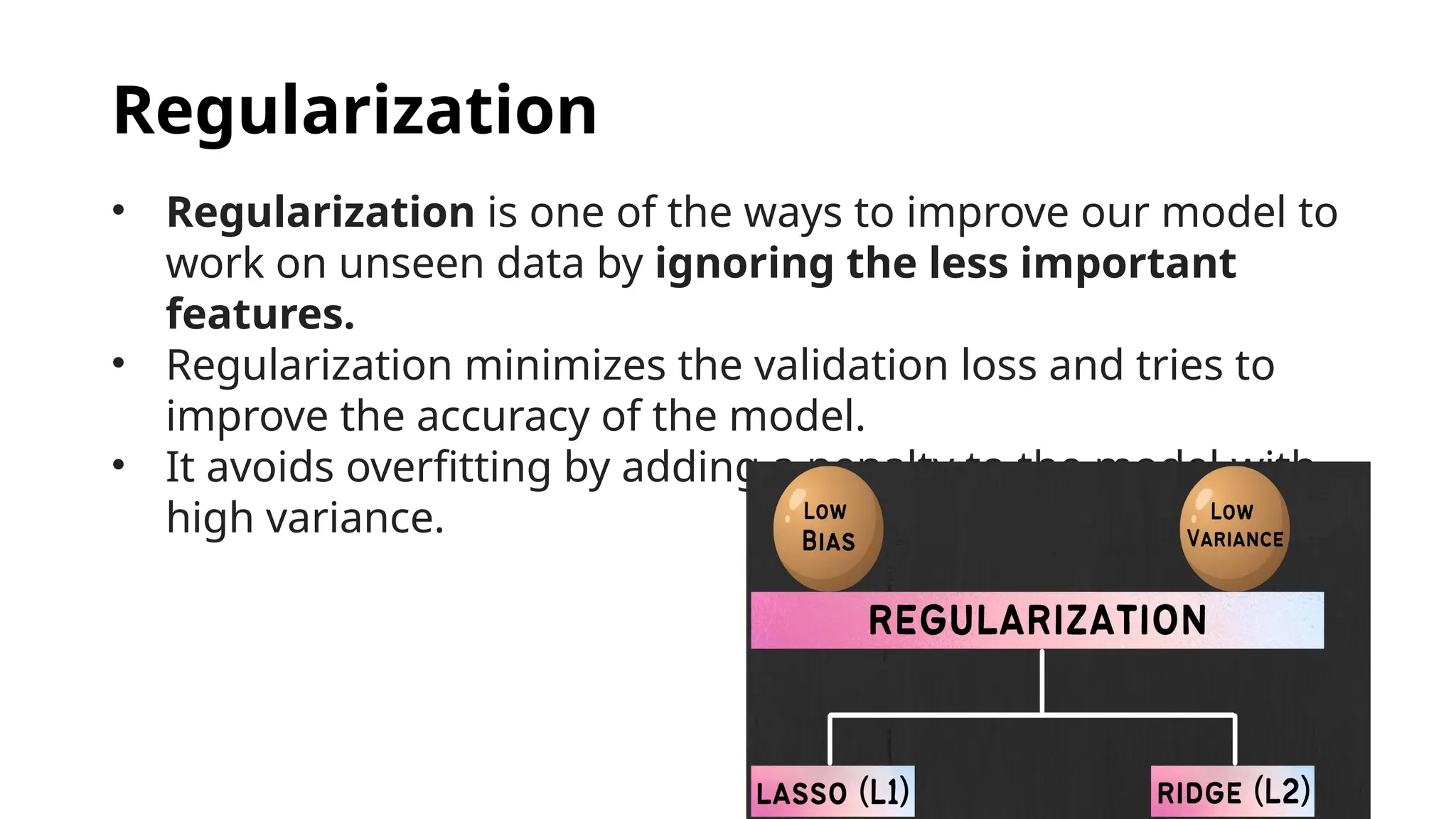 Regularization
• Regularization is one of the ways to improve our model to
work on unseen data by ignoring the less important
features.
• Regularization minimizes the validation loss and tries to
improve the accuracy of the model.
• It avoids overfitting by adding a penalty to the model with
high variance.
 