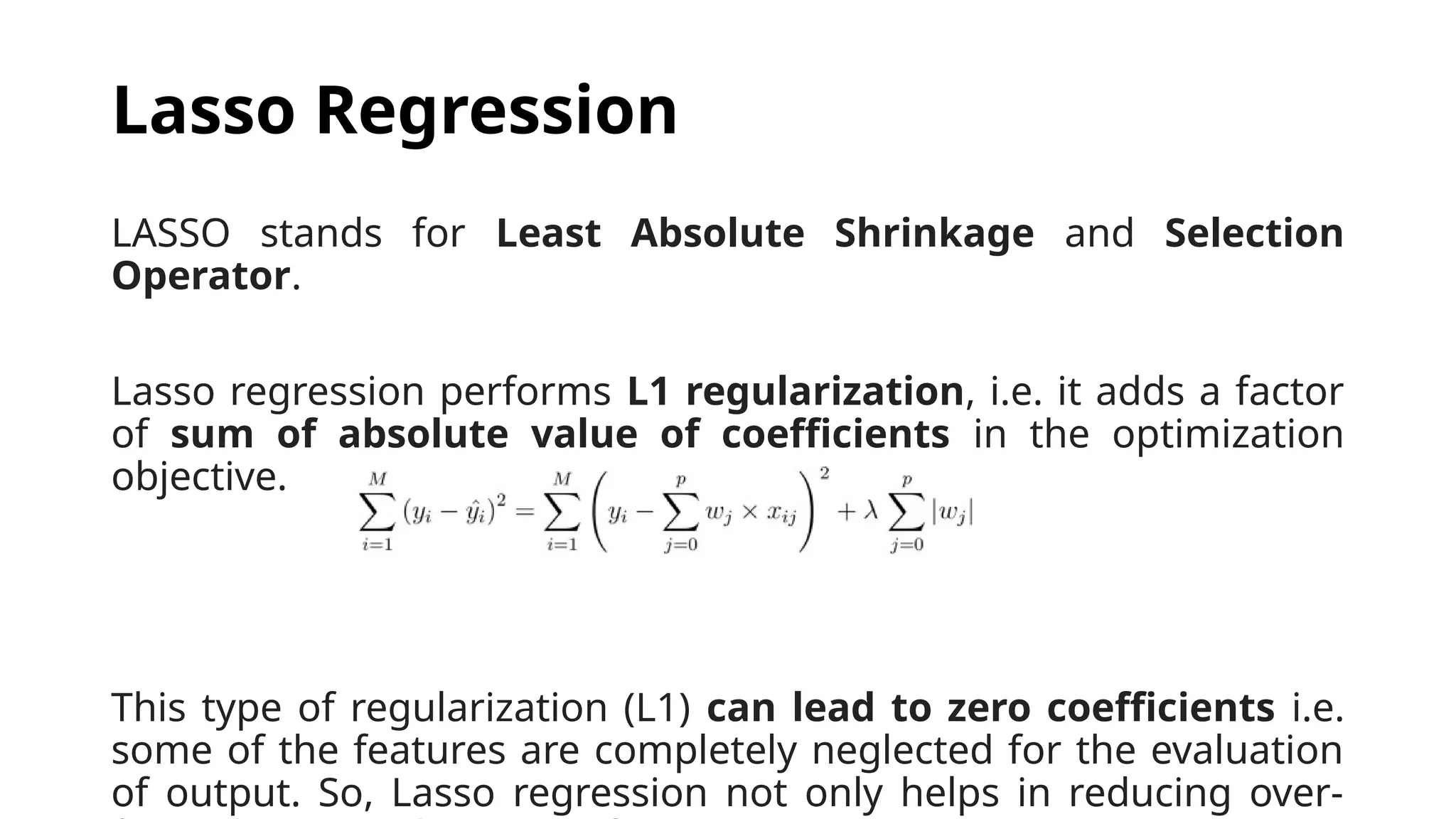 LASSO stands for Least Absolute Shrinkage and Selection
Operator.
Lasso regression performs L1 regularization, i.e. it adds a factor
of sum of absolute value of coefficients in the optimization
objective.
This type of regularization (L1) can lead to zero coefficients i.e.
some of the features are completely neglected for the evaluation
of output. So, Lasso regression not only helps in reducing over-
Lasso Regression
 