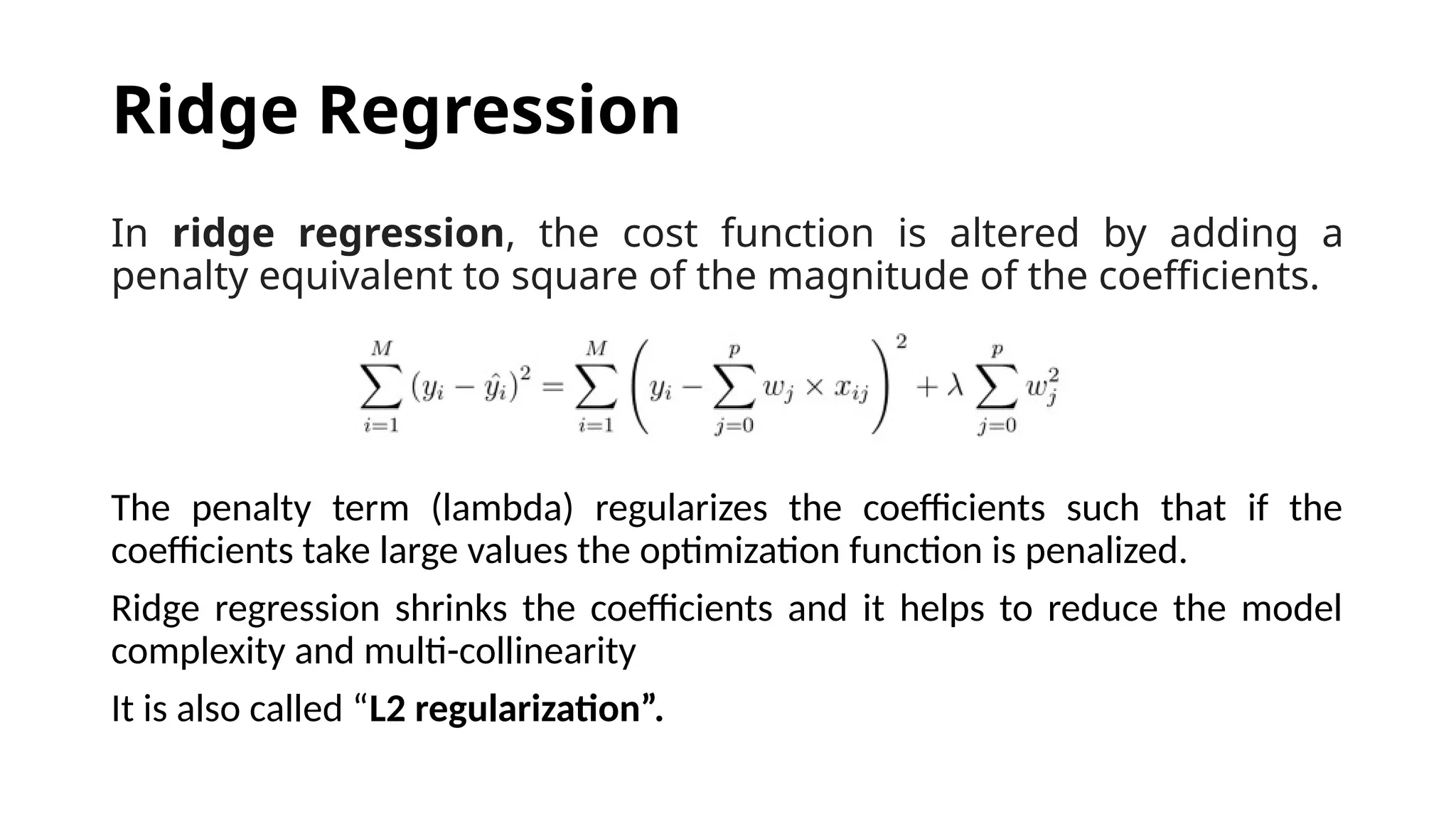 In ridge regression, the cost function is altered by adding a
penalty equivalent to square of the magnitude of the coefficients.
The penalty term (lambda) regularizes the coefficients such that if the
coefficients take large values the optimization function is penalized.
Ridge regression shrinks the coefficients and it helps to reduce the model
complexity and multi-collinearity
It is also called “L2 regularization”.
Ridge Regression
 