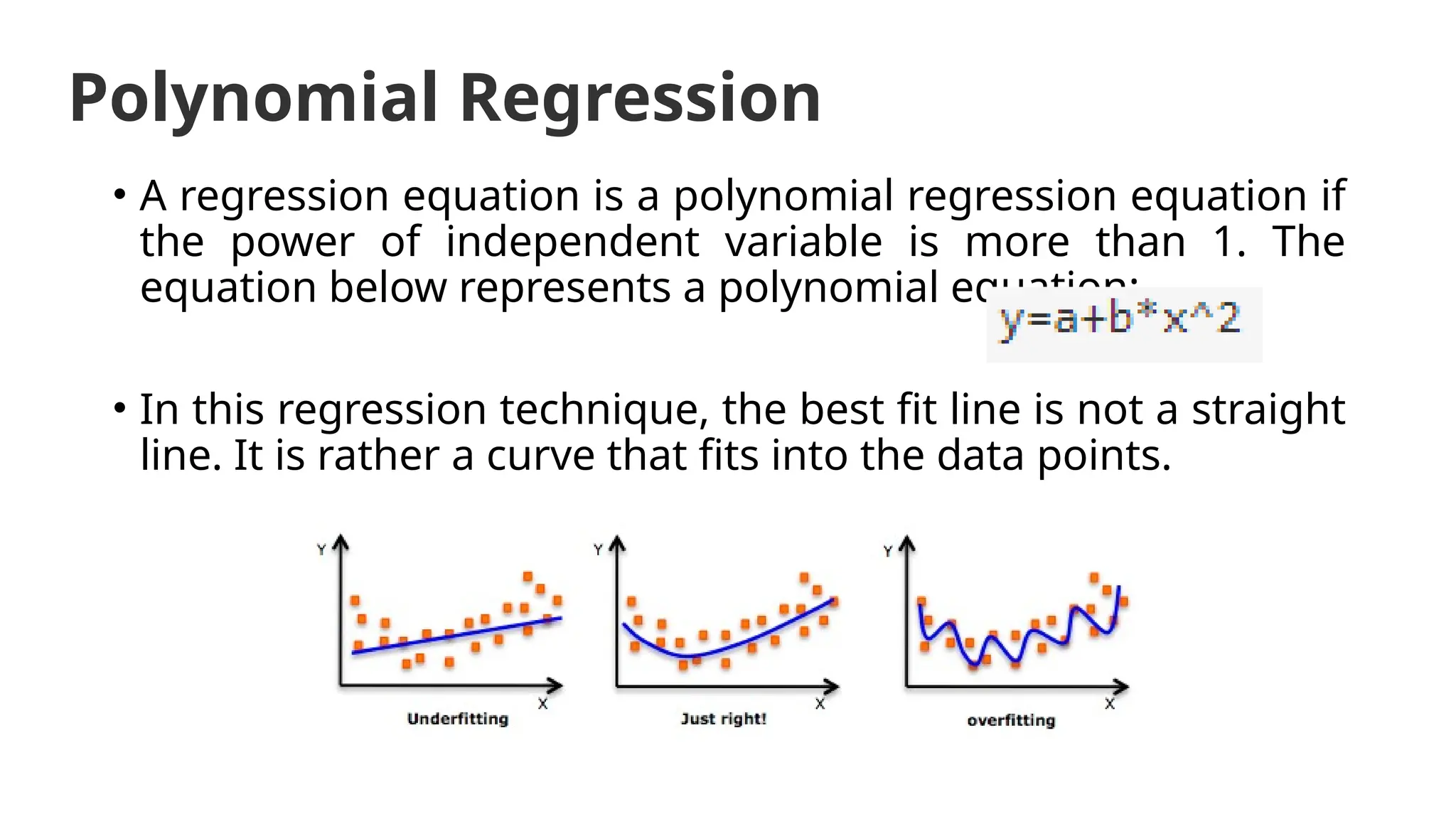 Polynomial Regression
• A regression equation is a polynomial regression equation if
the power of independent variable is more than 1. The
equation below represents a polynomial equation:
• In this regression technique, the best fit line is not a straight
line. It is rather a curve that fits into the data points.
 