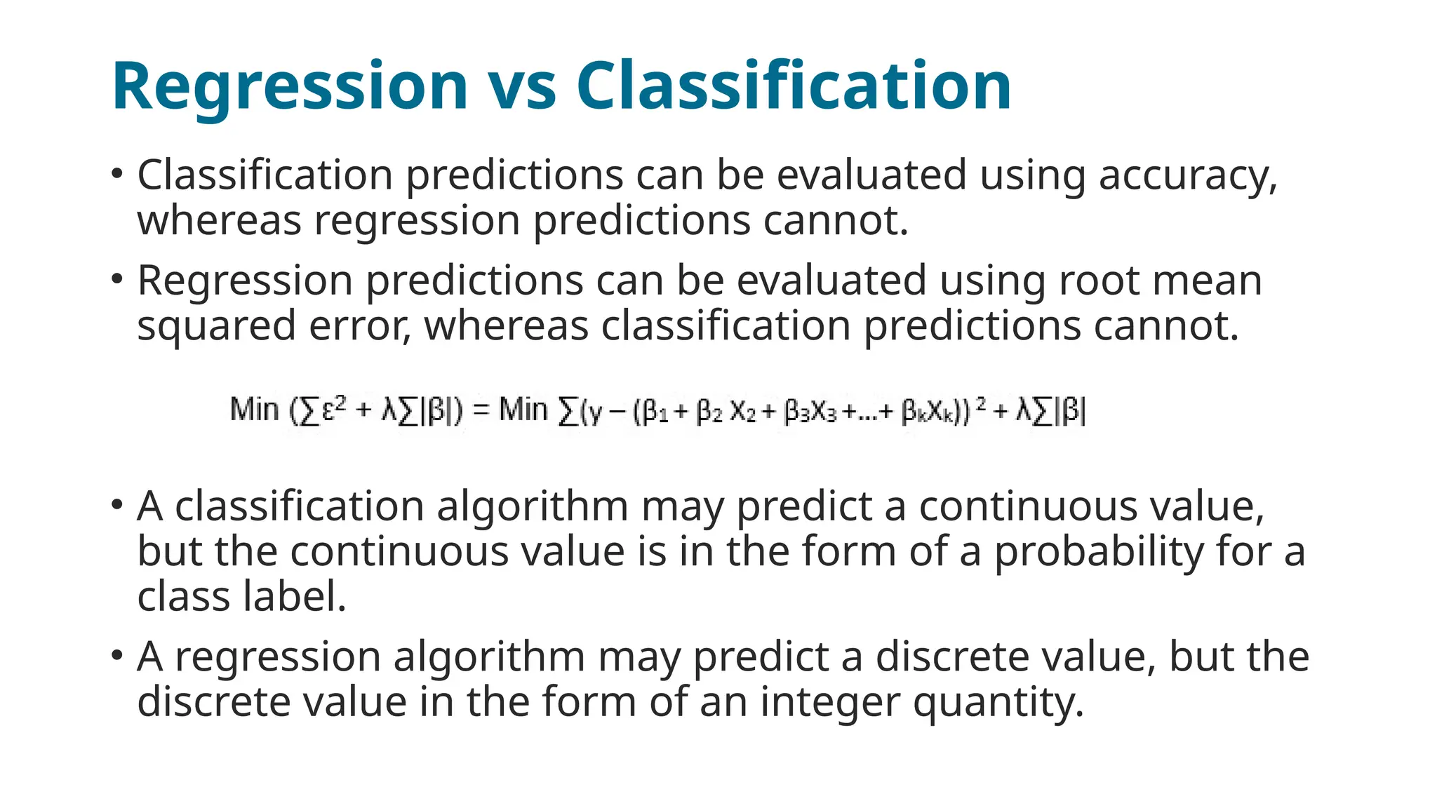 Regression vs Classification
• Classification predictions can be evaluated using accuracy,
whereas regression predictions cannot.
• Regression predictions can be evaluated using root mean
squared error, whereas classification predictions cannot.
• A classification algorithm may predict a continuous value,
but the continuous value is in the form of a probability for a
class label.
• A regression algorithm may predict a discrete value, but the
discrete value in the form of an integer quantity.
 