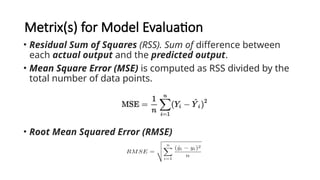 Metrix(s) for Model Evaluation
• Residual Sum of Squares (RSS). Sum of difference between
each actual output and the predicted output.
• Mean Square Error (MSE) is computed as RSS divided by the
total number of data points.
• Root Mean Squared Error (RMSE)
 
