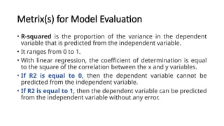 Metrix(s) for Model Evaluation
• R-squared is the proportion of the variance in the dependent
variable that is predicted from the independent variable.
• It ranges from 0 to 1.
• With linear regression, the coefficient of determination is equal
to the square of the correlation between the x and y variables.
• If R2 is equal to 0, then the dependent variable cannot be
predicted from the independent variable.
• If R2 is equal to 1, then the dependent variable can be predicted
from the independent variable without any error.
 