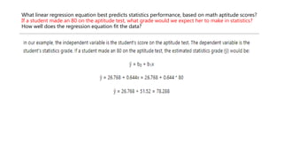 What linear regression equation best predicts statistics performance, based on math aptitude scores?
If a student made an 80 on the aptitude test, what grade would we expect her to make in statistics?
How well does the regression equation fit the data?
 
