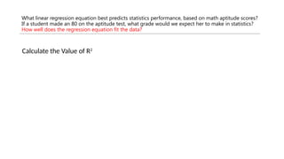 What linear regression equation best predicts statistics performance, based on math aptitude scores?
If a student made an 80 on the aptitude test, what grade would we expect her to make in statistics?
How well does the regression equation fit the data?
Calculate the Value of R2
 