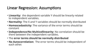 Linear Regression: Assumptions
• Linearity: the dependent variable Y should be linearly related
to independent variables.
• Normality: The X and Y variables should be normally distributed
• Homoscedasticity: The variance of the error terms should be
constant
• Independence/No Multicollinearity: No correlation should be
there between the independent variables.
• The error terms should be normally distributed
• No Autocorrelation: The error terms should be independent of
each other.
 