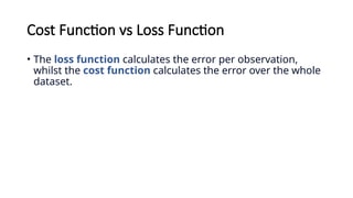 Cost Function vs Loss Function
• The loss function calculates the error per observation,
whilst the cost function calculates the error over the whole
dataset.
 