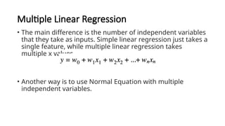 Multiple Linear Regression
• The main difference is the number of independent variables
that they take as inputs. Simple linear regression just takes a
single feature, while multiple linear regression takes
multiple x values.
• Another way is to use Normal Equation with multiple
independent variables.
 