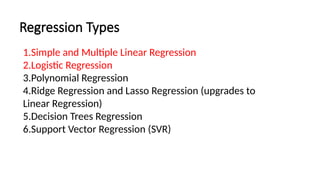 Regression Types
1.Simple and Multiple Linear Regression
2.Logistic Regression
3.Polynomial Regression
4.Ridge Regression and Lasso Regression (upgrades to
Linear Regression)
5.Decision Trees Regression
6.Support Vector Regression (SVR)
 