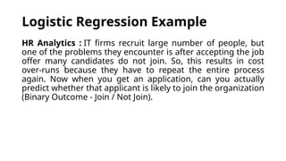 HR Analytics : IT firms recruit large number of people, but
one of the problems they encounter is after accepting the job
offer many candidates do not join. So, this results in cost
over-runs because they have to repeat the entire process
again. Now when you get an application, can you actually
predict whether that applicant is likely to join the organization
(Binary Outcome - Join / Not Join).
Logistic Regression Example
 