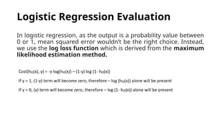 In logistic regression, as the output is a probability value between
0 or 1, mean squared error wouldn’t be the right choice. Instead,
we use the log loss function which is derived from the maximum
likelihood estimation method.
Logistic Regression Evaluation
 