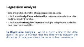There are multiple benefits of using regression analysis:
• It indicates the significant relationships between dependent variable
and independent variable.
• It indicates the strength of impact of multiple independent variables
on a dependent variable.
In Regression analysis, we fit a curve / line to the data
points, in such a manner that the differences between the
distances of data points from the curve or line is minimized.
Regression Analysis
 