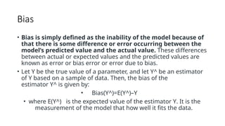 Bias
• Bias is simply defined as the inability of the model because of
that there is some difference or error occurring between the
model’s predicted value and the actual value. These differences
between actual or expected values and the predicted values are
known as error or bias error or error due to bias.
• Let Y be the true value of a parameter, and let Y^ be an estimator
of Y based on a sample of data. Then, the bias of the
estimator Y^ is given by:
• Bias(Y^)=E(Y^)–Y
• where E(Y^) is the expected value of the estimator Y. It is the
measurement of the model that how well it fits the data.
 
