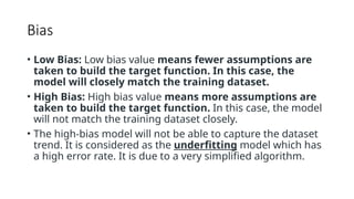 Bias
• Low Bias: Low bias value means fewer assumptions are
taken to build the target function. In this case, the
model will closely match the training dataset.
• High Bias: High bias value means more assumptions are
taken to build the target function. In this case, the model
will not match the training dataset closely.
• The high-bias model will not be able to capture the dataset
trend. It is considered as the underfitting model which has
a high error rate. It is due to a very simplified algorithm.
 