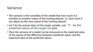 Variance
• The variance is the variability of the model that how much it is
sensitive to another subset of the training dataset. i.e. how much it
can adjust on the new subset of the training dataset.
• Let Y be the actual values of the target variable, and Y^ be the
predicted values of the target variable.
• Then the variance of a model can be measured as the expected value
of the square of the difference between predicted values and the
expected value of the predicted values.
 