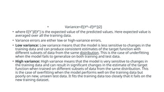 • Variance=E[(Y^–E[Y^])2]
• where E[Yˉ]E[Yˉ] is the expected value of the predicted values. Here expected value is
averaged over all the training data.
• Variance errors are either low or high-variance errors.
• Low variance: Low variance means that the model is less sensitive to changes in the
training data and can produce consistent estimates of the target function with
different subsets of data from the same distribution. This is the case of underfitting
when the model fails to generalize on both training and test data.
• High variance: High variance means that the model is very sensitive to changes in
the training data and can result in significant changes in the estimate of the target
function when trained on different subsets of data from the same distribution. This
is the case of overfitting when the model performs well on the training data but
poorly on new, unseen test data. It fits the training data too closely that it fails on the
new training dataset.
 