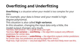 Overfitting and Underfitting
Overfitting is a situation when your model is too complex for your
data.
For example, your data is linear and your model is high-
degree polynomial.
This situation is also called high variance.
In this situation, changing the input data only a little, the
model output changes very much.
•low bias, low variance — is a good result, just right.
•low bias, high variance — overfitting — the algorithm outputs very different
predictions for similar data.
•high bias, low variance — underfitting — the algorithm outputs similar predictions
for similar data, but predictions are wrong (algorithm “miss”).
•high bias, high variance — very bad algorithm. You will most likely never see this.
 
