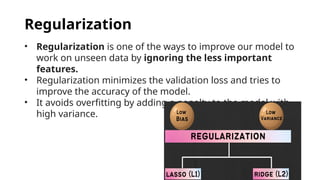 Regularization
• Regularization is one of the ways to improve our model to
work on unseen data by ignoring the less important
features.
• Regularization minimizes the validation loss and tries to
improve the accuracy of the model.
• It avoids overfitting by adding a penalty to the model with
high variance.
 