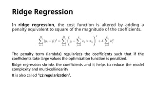 In ridge regression, the cost function is altered by adding a
penalty equivalent to square of the magnitude of the coefficients.
The penalty term (lambda) regularizes the coefficients such that if the
coefficients take large values the optimization function is penalized.
Ridge regression shrinks the coefficients and it helps to reduce the model
complexity and multi-collinearity
It is also called “L2 regularization”.
Ridge Regression
 