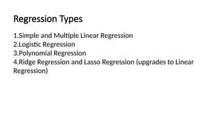 Regression Types
1.Simple and Multiple Linear Regression
2.Logistic Regression
3.Polynomial Regression
4.Ridge Regression and Lasso Regression (upgrades to Linear
Regression)
 