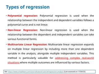Types of regression
• Polynomial regression: Polynomial regression is used when the
relationship between the independent and dependent variables follows a
polynomial curve and is not linear.
• Non-linear Regression: Non-linear regression is used when the
relationship between the dependent and independent variables can take
various functional forms.
• Multivariate Linear Regression: Multivariate linear regression expands
on multiple linear regression by including more than one dependent
variable in the analysis, alongside multiple independent variables. This
method is particularly valuable for addressing complex real-world
situations where multiple outcomes are influenced by various factors.
Ref: https://www.simplilearn.com/tutorials/excel-tutorial/regression-analysis [Last assessed on 17/04/25]
 