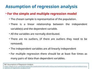 Assumption of regression analysis
• For the simple and multiple regression model
• The chosen sample is representative of the population.
• There is a linear relationship between the independent
variable(s) and the dependent variable.
• All the variables are normally distributed.
• There are no outliers, (if there are outliers they need to be
removed).
• The independent variables are all linearly independent
• For multiple regression there should be at least five times as
many pairs of data than dependent variables.
Ref: Assumptions of Regression Analysis.
https://www.ncl.ac.uk/webtemplate/ask-assets/external/maths-resources/statistics/regression-and-correlation/assu
mptions-of-regression-analysis.html
 