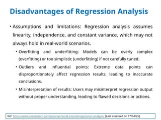 Disadvantages of Regression Analysis
• Assumptions and limitations: Regression analysis assumes
linearity, independence, and constant variance, which may not
always hold in real-world scenarios.
• Overfitting and underfitting: Models can be overly complex
(overfitting) or too simplistic (underfitting) if not carefully tuned.
• Outliers and influential points: Extreme data points can
disproportionately affect regression results, leading to inaccurate
conclusions.
• Misinterpretation of results: Users may misinterpret regression output
without proper understanding, leading to flawed decisions or actions.
Ref: https://www.simplilearn.com/tutorials/excel-tutorial/regression-analysis/ [Last assessed on 17/04/25]
 