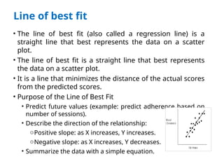 Line of best fit
• The line of best fit (also called a regression line) is a
straight line that best represents the data on a scatter
plot.
• The line of best fit is a straight line that best represents
the data on a scatter plot.
• It is a line that minimizes the distance of the actual scores
from the predicted scores.
• Purpose of the Line of Best Fit
• Predict future values (example: predict adherence based on
number of sessions).
• Describe the direction of the relationship:
oPositive slope: as X increases, Y increases.
oNegative slope: as X increases, Y decreases.
• Summarize the data with a simple equation.
 