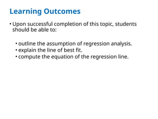 Learning Outcomes
• Upon successful completion of this topic, students
should be able to:
• outline the assumption of regression analysis.
• explain the line of best fit.
• compute the equation of the regression line.
 