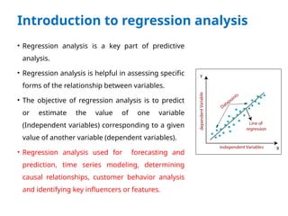 Introduction to regression analysis
• Regression analysis is a key part of predictive
analysis.
• Regression analysis is helpful in assessing specific
forms of the relationship between variables.
• The objective of regression analysis is to predict
or estimate the value of one variable
(Independent variables) corresponding to a given
value of another variable (dependent variables).
• Regression analysis used for forecasting and
prediction, time series modeling, determining
causal relationships, customer behavior analysis
and identifying key influencers or features.
 