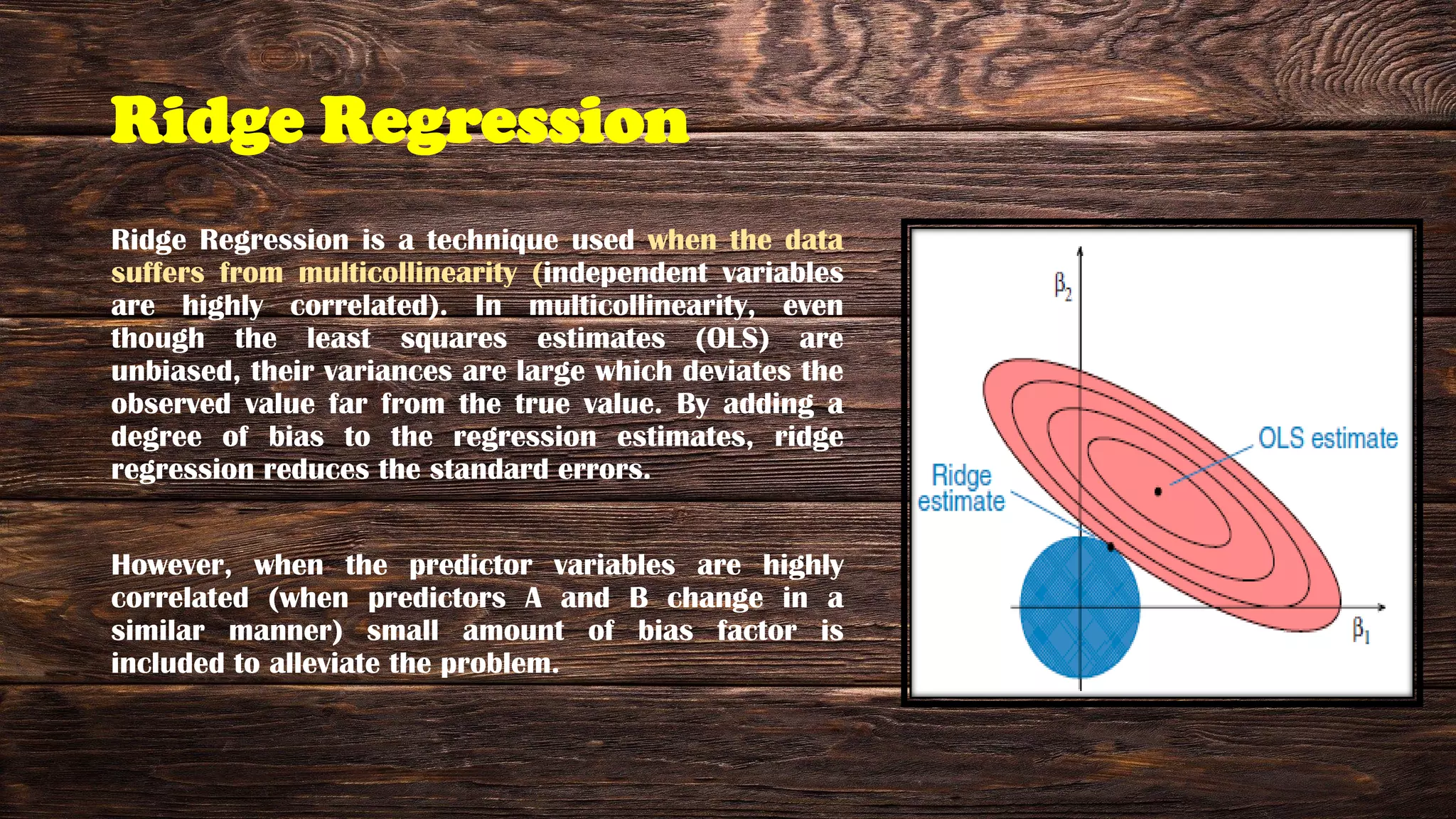 Ridge Regression
Ridge Regression is a technique used when the data
suffers from multicollinearity (independent variables
are highly correlated). In multicollinearity, even
though the least squares estimates (OLS) are
unbiased, their variances are large which deviates the
observed value far from the true value. By adding a
degree of bias to the regression estimates, ridge
regression reduces the standard errors.
However, when the predictor variables are highly
correlated (when predictors A and B change in a
similar manner) small amount of bias factor is
included to alleviate the problem.
 
