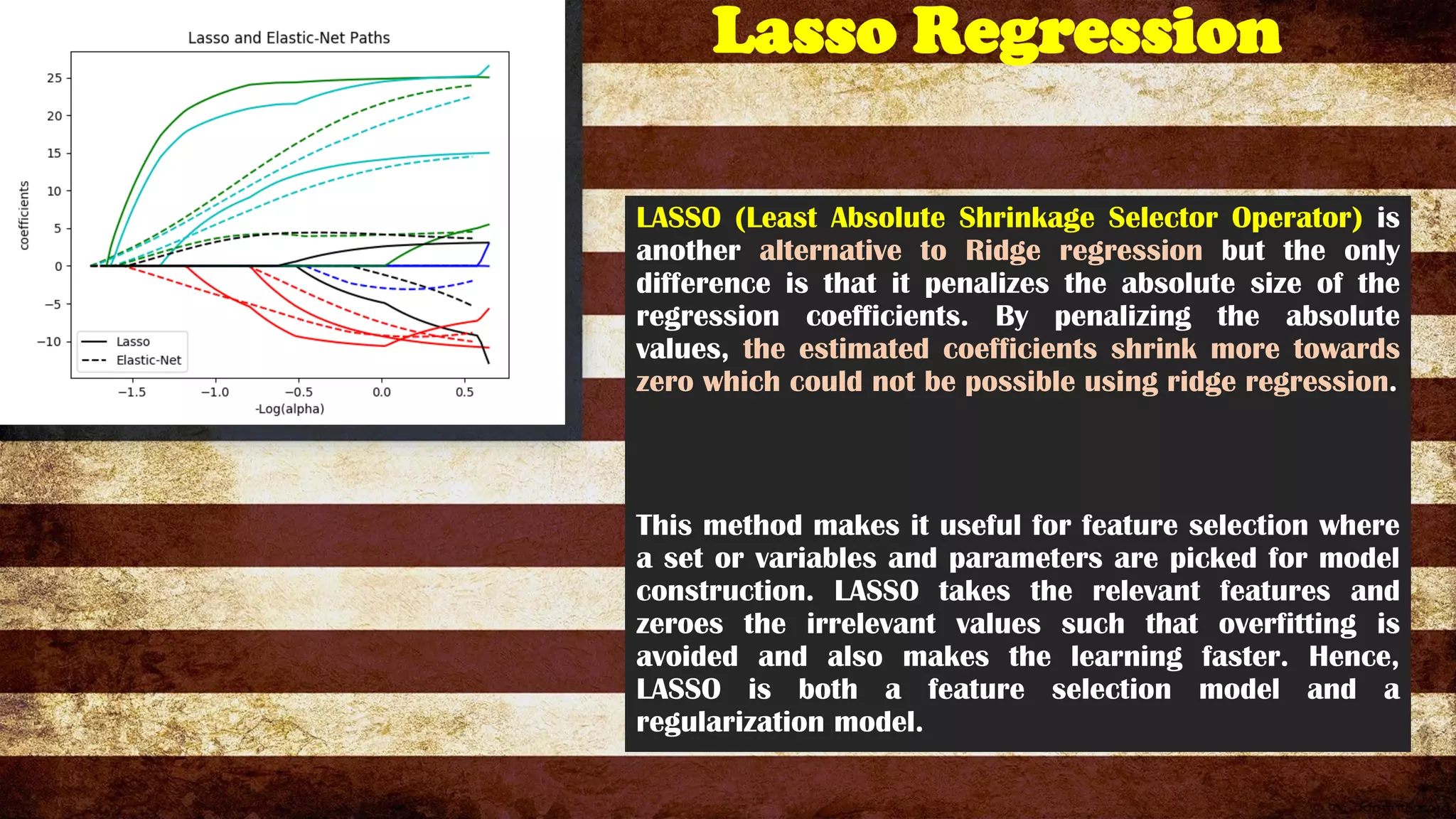 Lasso Regression
LASSO (Least Absolute Shrinkage Selector Operator) is
another alternative to Ridge regression but the only
difference is that it penalizes the absolute size of the
regression coefficients. By penalizing the absolute
values, the estimated coefficients shrink more towards
zero which could not be possible using ridge regression.
This method makes it useful for feature selection where
a set or variables and parameters are picked for model
construction. LASSO takes the relevant features and
zeroes the irrelevant values such that overfitting is
avoided and also makes the learning faster. Hence,
LASSO is both a feature selection model and a
regularization model.
 