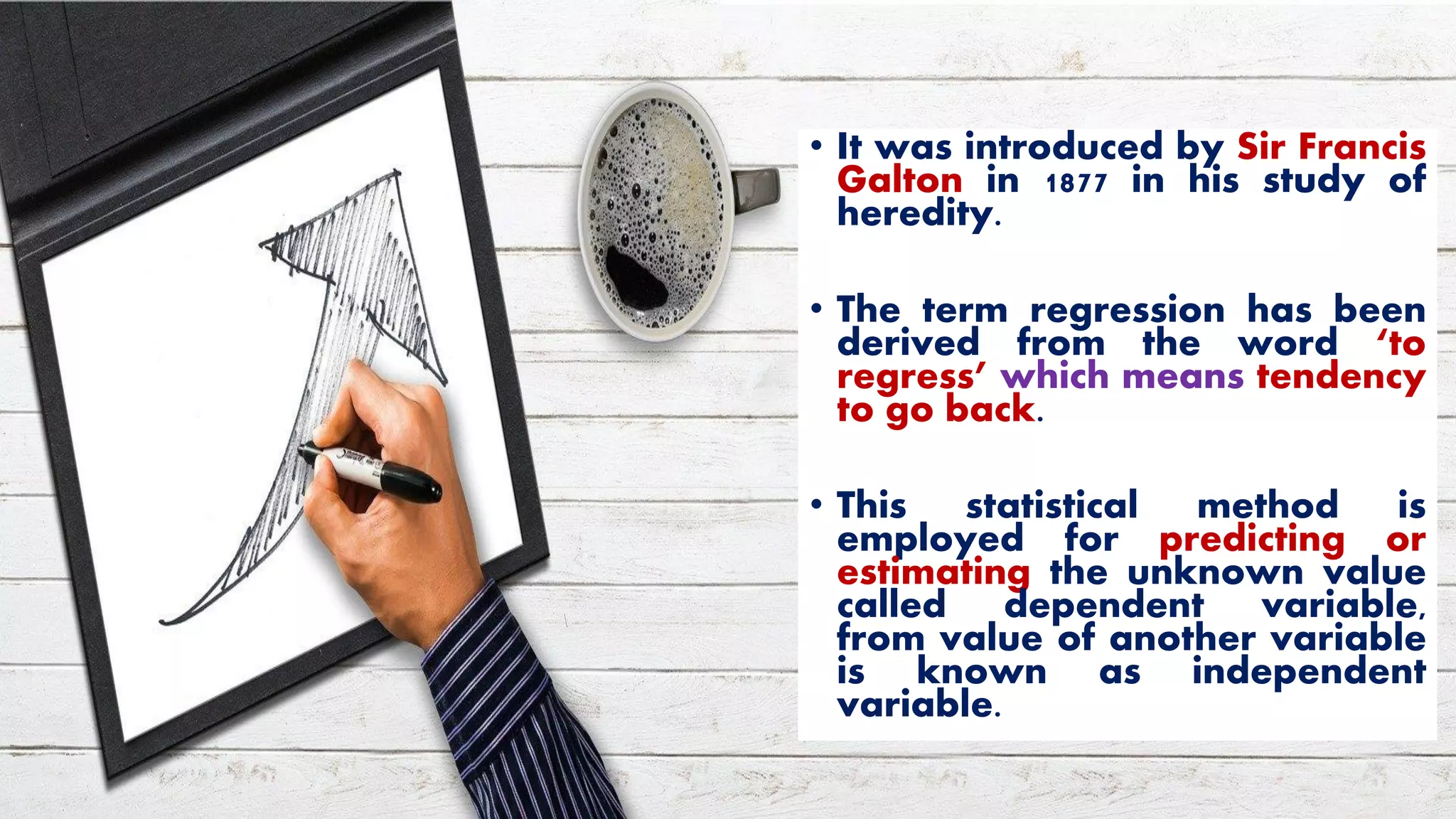 • It was introduced by Sir Francis
Galton in 1877 in his study of
heredity.
• The term regression has been
derived from the word ‘to
regress’ which means tendency
to go back.
• This statistical method is
employed for predicting or
estimating the unknown value
called dependent variable,
from value of another variable
is known as independent
variable.
 