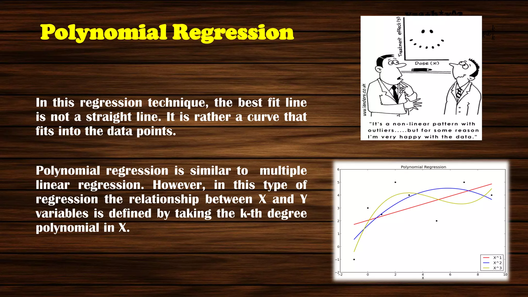 Polynomial Regression
In this regression technique, the best fit line
is not a straight line. It is rather a curve that
fits into the data points.
Polynomial regression is similar to multiple
linear regression. However, in this type of
regression the relationship between X and Y
variables is defined by taking the k-th degree
polynomial in X.
y=a+b*x^2
 