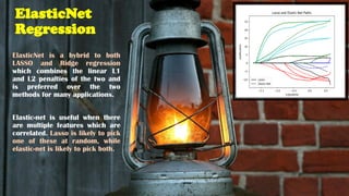 ElasticNet
Regression
ElasticNet is a hybrid to both
LASSO and Ridge regression
which combines the linear L1
and L2 penalties of the two and
is preferred over the two
methods for many applications.
Elastic-net is useful when there
are multiple features which are
correlated. Lasso is likely to pick
one of these at random, while
elastic-net is likely to pick both.
 