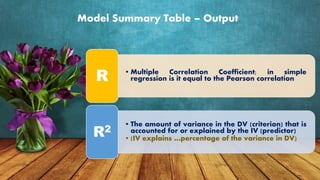 Model Summary Table – Output
• Multiple Correlation Coefficient; in simple
regression is it equal to the Pearson correlationR
• The amount of variance in the DV (criterion) that is
accounted for or explained by the IV (predictor)
• (IV explains …percentage of the variance in DV)
R2
 