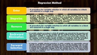 •A procedure for variable selection in which all variables in a block
are entered in a single step.Enter
• At each step, the independent variable not in the equation that has the
smallest probability of F is entered, if that probability is sufficiently small.
Variables already in the regression equation are removed if their
probability of F becomes sufficiently large. The method terminates when no
more variables are eligible for inclusion or removal.
Stepwise.
•A procedure for variable selection in which all variables in a block
are removed in a single step.Remove
•A variable selection procedure in which all variables are entered into the equation and
then sequentially removed. The variable with the smallest partial correlation with the
dependent variable is considered first for removal. If it meets the criterion for
elimination, it is removed. After the first variable is removed, the variable remaining in
the equation with the smallest partial correlation is considered next. The procedure
stops when there are no variables in the equation that satisfy the removal criteria.
Backward
Elimination.
•A stepwise variable selection procedure in which variables are sequentially entered
into the model. The first variable considered for entry into the equation is the one with
the largest positive or negative correlation with the dependent variable. This variable
is entered into the equation only if it satisfies the criterion for entry. If the first variable
is entered, the independent variable not in the equation that has the largest partial
correlation is considered next. The procedure stops when there are no variables that
meet the entry criterion.
Forward
Selection.
Regression Method
 