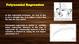 Polynomial Regression
In this regression technique, the best fit line
is not a straight line. It is rather a curve that
fits into the data points.
Polynomial regression is similar to multiple
linear regression. However, in this type of
regression the relationship between X and Y
variables is defined by taking the k-th degree
polynomial in X.
y=a+b*x^2
 