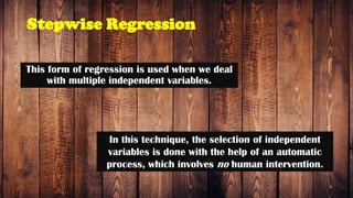 Stepwise Regression
This form of regression is used when we deal
with multiple independent variables.
In this technique, the selection of independent
variables is done with the help of an automatic
process, which involves no human intervention.
 