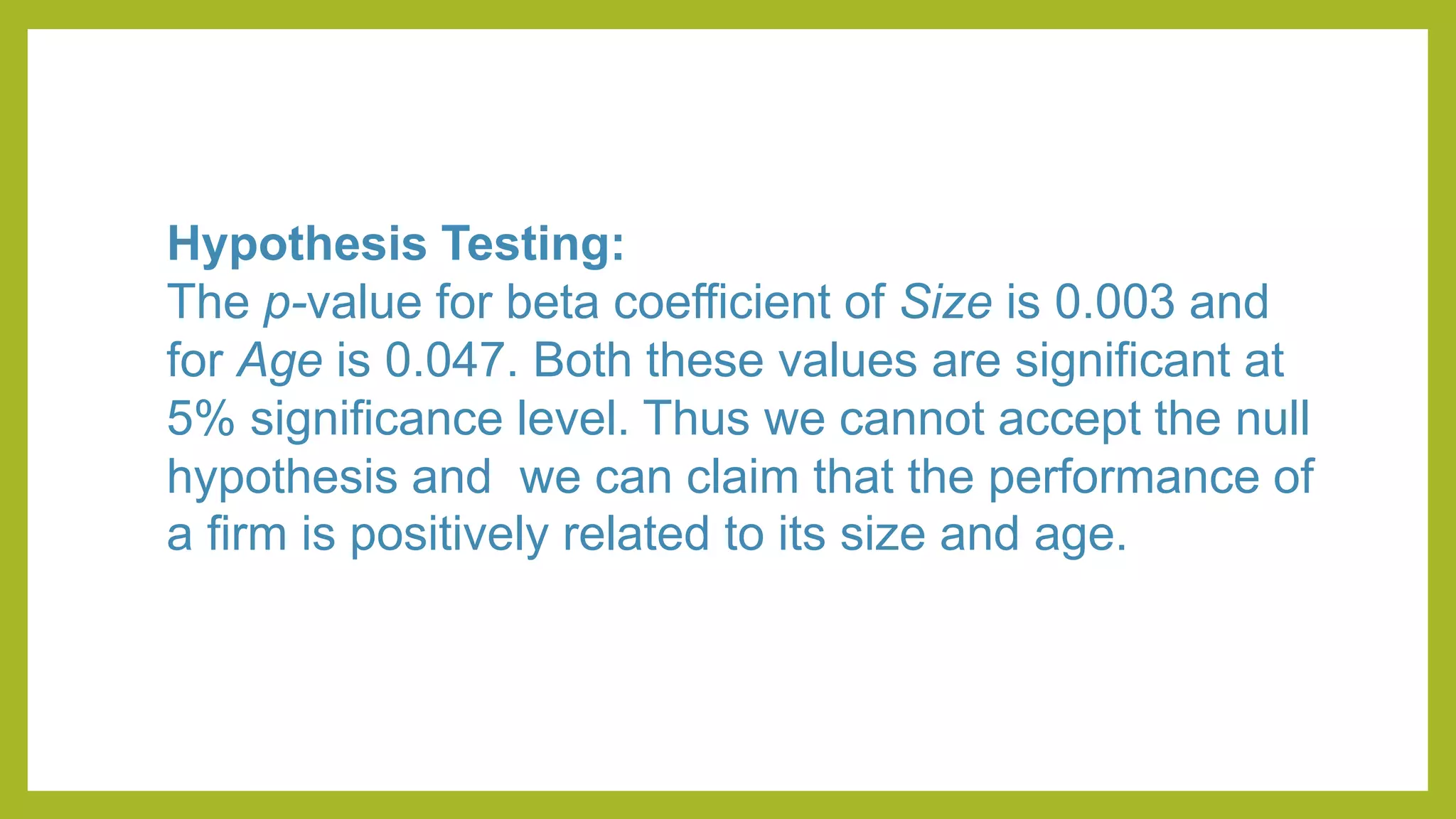 Hypothesis Testing:
The p-value for beta coefficient of Size is 0.003 and
for Age is 0.047. Both these values are significant at
5% significance level. Thus we cannot accept the null
hypothesis and we can claim that the performance of
a firm is positively related to its size and age.
 