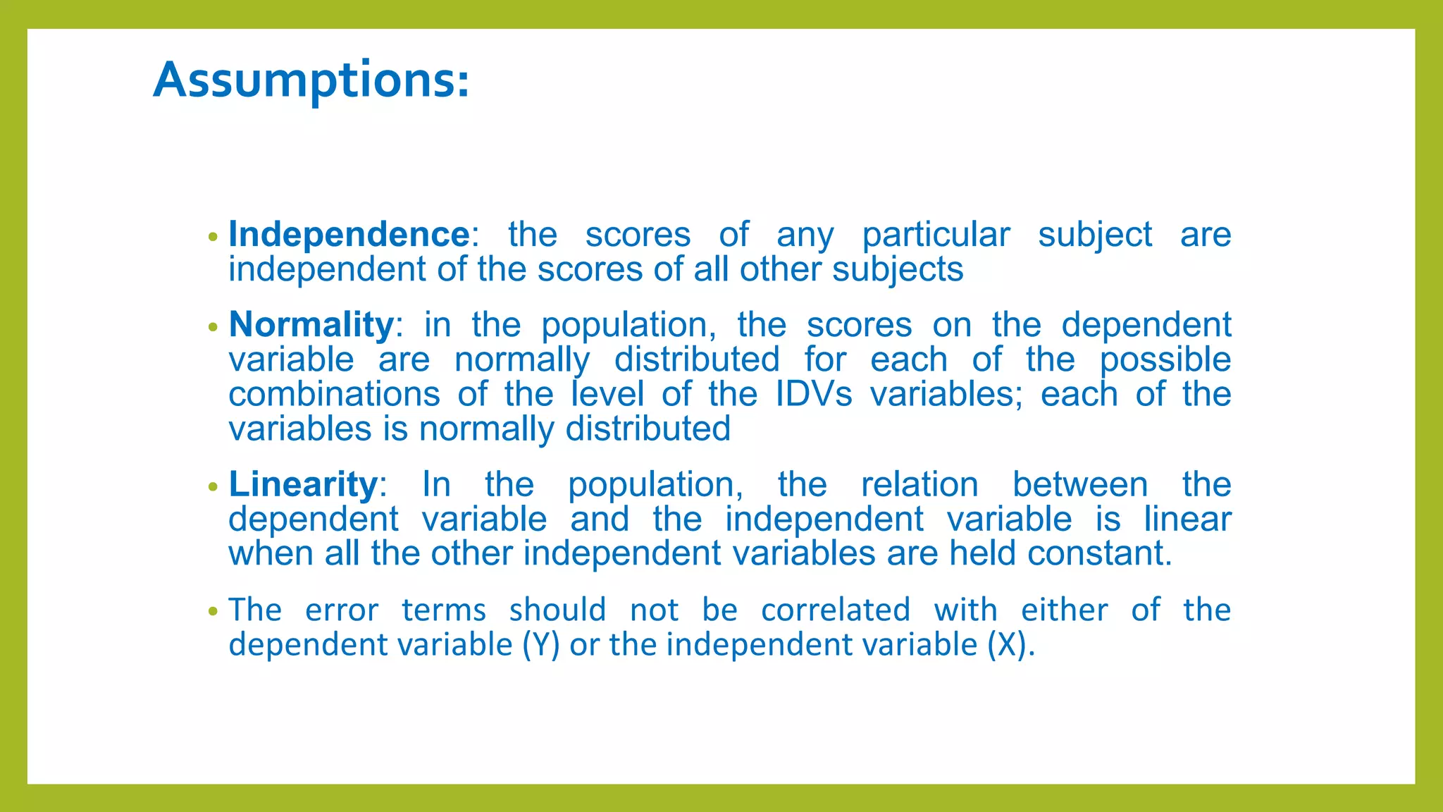 Assumptions:
• Independence: the scores of any particular subject are
independent of the scores of all other subjects
• Normality: in the population, the scores on the dependent
variable are normally distributed for each of the possible
combinations of the level of the IDVs variables; each of the
variables is normally distributed
• Linearity: In the population, the relation between the
dependent variable and the independent variable is linear
when all the other independent variables are held constant.
• The error terms should not be correlated with either of the
dependent variable (Y) or the independent variable (X).
 