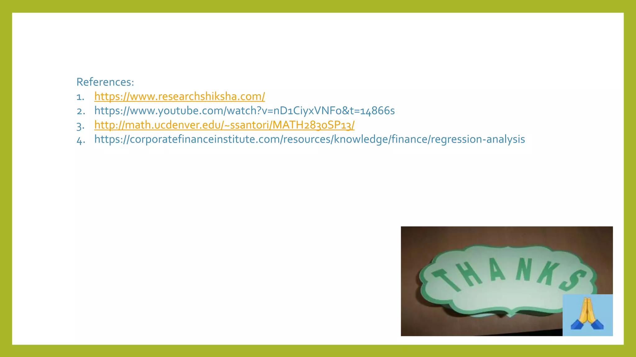 References:
1. https://www.researchshiksha.com/
2. https://www.youtube.com/watch?v=nD1CiyxVNFo&t=14866s
3. http://math.ucdenver.edu/~ssantori/MATH2830SP13/
4. https://corporatefinanceinstitute.com/resources/knowledge/finance/regression-analysis
 
