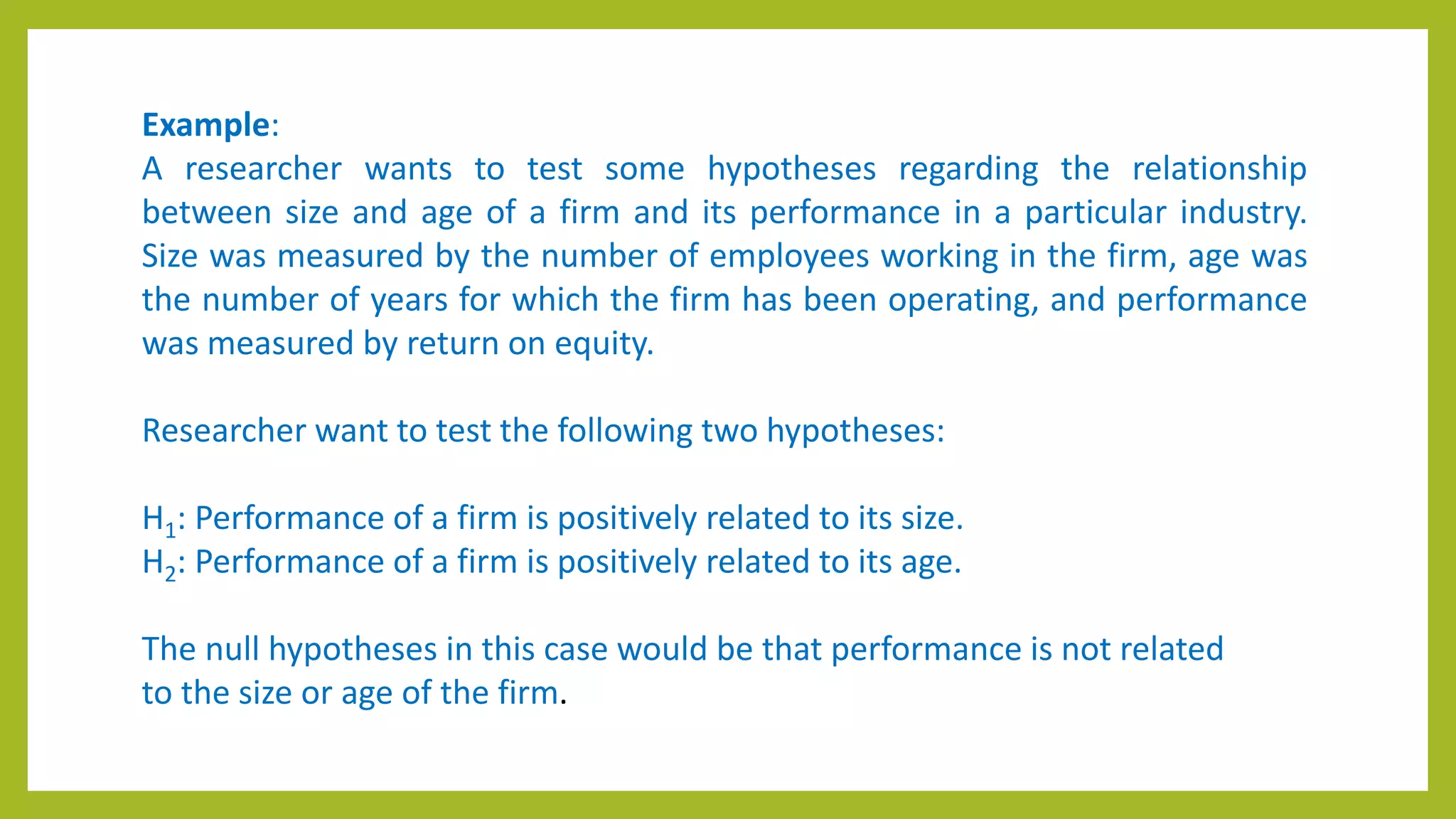 Example:
A researcher wants to test some hypotheses regarding the relationship
between size and age of a firm and its performance in a particular industry.
Size was measured by the number of employees working in the firm, age was
the number of years for which the firm has been operating, and performance
was measured by return on equity.
Researcher want to test the following two hypotheses:
H1: Performance of a firm is positively related to its size.
H2: Performance of a firm is positively related to its age.
The null hypotheses in this case would be that performance is not related
to the size or age of the firm.
 