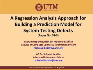 A Regression Analysis Approach for
Building a Prediction Model for
System Testing Defects
(Paper No: S1-3)

Muhammad Dhiauddin bin Mohamed Suffian
Faculty of Computer Science & Information System
mdhiauddin2@live.utm.my
AP Dr. Suhaimi Ibrahim
Advanced Informatics School
suhaimiibrahim@utm.my

 
