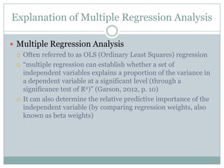 Explanation of Multiple Regression Analysis

 Multiple Regression Analysis
   Often referred to as OLS (Ordinary Least Squares) regression

   “multiple regression can establish whether a set of
    independent variables explains a proportion of the variance in
    a dependent variable at a significant level (through a
    significance test of R2)” (Garson, 2012, p. 10)
   It can also determine the relative predictive importance of the
    independent variable (by comparing regression weights, also
    known as beta weights)
 