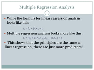 Multiple Regression Analysis

 While the formula for linear regression analysis
 looks like this:
            ϒi = β0 + β1Χ1i + εi
 Multiple regression analysis looks more like this:
            ϒi = (β0 + β1Χ1i+ β2Χ2i…+ βnΧni) + εi
 This shows that the principles are the same as
linear regression, there are just more predictors!
 